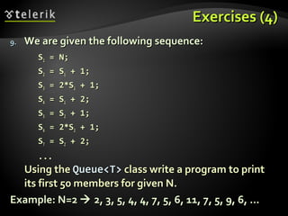 Exercises (4)Exercises (4)
9.9. We are given the following sequence:We are given the following sequence:
SS11 = N;= N;
SS22 = S= S11 + 1;+ 1;
SS33 = 2*S= 2*S11 + 1;+ 1;
SS44 = S= S11 + 2;+ 2;
SS55 = S= S22 + 1;+ 1;
SS66 = 2*S= 2*S22 + 1;+ 1;
SS77 = S= S22 + 2;+ 2;
......
Using theUsing the Queue<T>Queue<T> class write a program to printclass write a program to print
its first 50 members for given N.its first 50 members for given N.
Example: N=2Example: N=2  2, 3, 5, 4, 4, 7, 5, 6, 11, 7, 5, 9, 6, ...2, 3, 5, 4, 4, 7, 5, 6, 11, 7, 5, 9, 6, ...
 