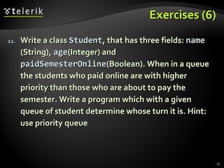 Exercises (6)Exercises (6)
11.11. Write a classWrite a class StudentStudent, that has three fields:, that has three fields: namename
(String),(String), ageage(Integer) and(Integer) and
paidSemesterOnlinepaidSemesterOnline(Boolean). When in a queue(Boolean). When in a queue
the students who paid online are with higherthe students who paid online are with higher
priority than those who are about to pay thepriority than those who are about to pay the
semester. Write a program which with a givensemester. Write a program which with a given
queue of student determine whose turn it is. Hint:queue of student determine whose turn it is. Hint:
use priority queueuse priority queue
57
 