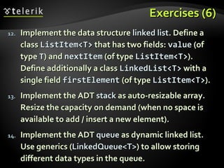 Exercises (6)Exercises (6)
12.12. Implement the data structureImplement the data structure linked listlinked list. Define a. Define a
classclass ListItem<T>ListItem<T> that has two fields:that has two fields: valuevalue (of(of
typetype TT) and) and nextItemnextItem (of type(of type ListItem<T>ListItem<T>).).
Define additionally a classDefine additionally a class LinkedList<T>LinkedList<T> with awith a
single fieldsingle field firstElementfirstElement (of type(of type ListItem<T>ListItem<T>).).
13.13. Implement the ADTImplement the ADT stackstack as auto-resizable array.as auto-resizable array.
Resize the capacity on demand (when no space isResize the capacity on demand (when no space is
available to add / insert a new element).available to add / insert a new element).
14.14. Implement the ADTImplement the ADT queuequeue as dynamic linked list.as dynamic linked list.
Use generics (Use generics (LinkedQueue<T>LinkedQueue<T>) to allow storing) to allow storing
different data types in the queue.different data types in the queue.
 