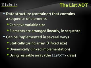 The List ADTThe List ADT
 Data structure (container) that containsData structure (container) that contains
a sequence of elementsa sequence of elements
Can have variable sizeCan have variable size
Elements are arranged linearly, in sequenceElements are arranged linearly, in sequence
 Can be implemented in several waysCan be implemented in several ways
Statically (using arrayStatically (using array  fixed size)fixed size)
Dynamically (linked implementation)Dynamically (linked implementation)
Using resizable array (theUsing resizable array (the List<T>List<T> class)class)
 