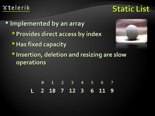 Static ListStatic List
 Implemented by an arrayImplemented by an array
Provides direct access by indexProvides direct access by index
Has fixed capacityHas fixed capacity
Insertion, deletion and resizing are slowInsertion, deletion and resizing are slow
operationsoperations
LL 22 1818 77 1212 33 66 1111 99
0 1 2 3 4 5 6 7
 