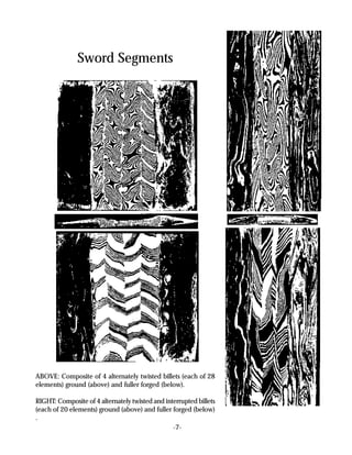 Sword Segments




ABOVE: Composite of 4 alternately twisted billets (each of 28
elements) ground (above) and fuller forged (below).

RIGHT: Composite of 4 alternately twisted and interrupted billets
(each of 20 elements) ground (above) and fuller forged (below)
.
                                                 -7-
 
