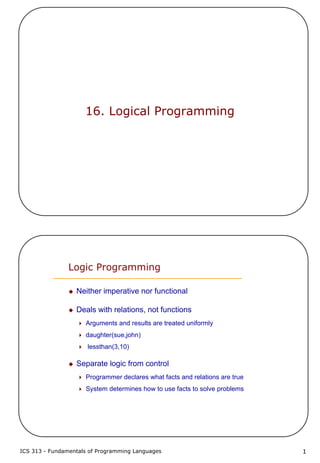 ICS 313 - Fundamentals of Programming Languages 1
16. Logical Programming
Logic Programming
Neither imperative nor functional
Deals with relations, not functions
Arguments and results are treated uniformly
daughter(sue,john)
lessthan(3,10)
Separate logic from control
Programmer declares what facts and relations are true
System determines how to use facts to solve problems
 