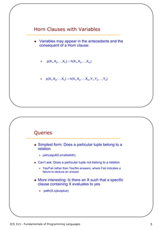 ICS 313 - Fundamentals of Programming Languages 5
Horn Clauses with Variables
Variables may appear in the antecedents and the
consequent of a Horn clause:
p(X1,X2,…,Xn) :- h(X1,X2,…,Xm)
p(X1,X2,…,Xn) :- h(X1,X2,…,Xm,Y1,Y2,…,Yk)
Queries
Simplest form: Does a particular tuple belong to a
relation
path(algol60,smalltalk80).
Can’t ask: Does a particular tuple not belong to a relation
Yes/Fail rather then Yes/No answers, where Fail indicates a
failure to deduce an answer.
More interesting: Is there an X such that a specific
clause containing X evaluates to yes
path(X,cplusplus)
 