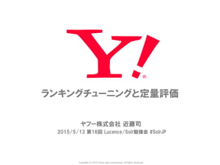 Copyright	
  (C)	
  2015	
  Yahoo	
  Japan	
  Corpora5on.	
  All	
  Rights	
  Reserved.	
ランキングチューニングと定量評価
ヤフー株式会社  近藤司
2015/5/13  第16回  Lucence/Solr勉強会  #SolrJP
 