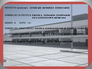Proyecto: LUCHEMOS CONTRAEL MONSTRUO DESECHABLE


Nombre de la escuela: ESCUELA PRIMARIA CENTENARIO
                         DE LA REVOLUCION MEXICANA

Grado: 6   gupo: « a «

Nombre del director(a): PROFRA. LORENA DEL PILAR BENITEZ CORTEZ

NOMBRE DEL MAESTRO(a) GUIA: PROFRA. FIDELINA GARCIA CERVANTES


MUNICIPIO: SANTA MARIA RAYON,      22-A ZONA MILITAR
 
