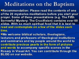 Meditations on the Baptism
Recommendation:    Please read the contents of one
of the 20 mysteries meditations before you start your
prayer. Some of these presentations (e.g. The Fifth
Sorrowful Mystery: The Crucifixion) contains over 60
slides. With so much spiritual food that it is best to
read and contemplate on a few of the slides each
time.
We welcome biblical scholars, theologians,
lecturers and professors of theological institutions
and seminaries and lay people around the world to
contribute precious pearls in the form of pictures
and words to accompany specific scenes in the
Rosary in Visual Art. You can contribute through the
BLOG on our website.
 