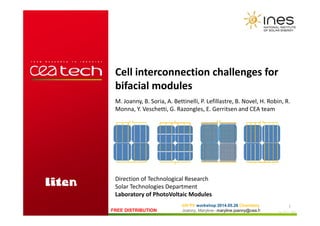 Imp 154 D - INESFREE DISTRIBUTION
bifi PV workshop 2014.05.26 Chambéry
Joanny, Maryline
1
Cell interconnection challenges for
bifacial modules
M. Joanny, B. Soria, A. Bettinelli, P. Lefillastre, B. Novel, H. Robin, R.
Monna, Y. Veschetti, G. Razongles, E. Gerritsen and CEA team
- maryline.joanny@cea.fr
Direction of Technological Research
Solar Technologies Department
Laboratory of PhotoVoltaic Modules
 