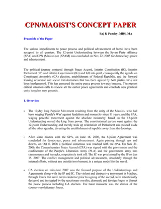 CPN/MAOIST'S CONCEPT PAPER
                                                                Raj K Pandey, MBS, MA
Preamble of the Paper


The serious impediments to peace process and political advancement of Nepal have been
accepted by all quarters. The 12-point Understanding between the Seven Party Alliance
(SPA) and CPN (Maoists) or (SPAM) was concluded on Nov 22, 2005 for democracy, peace
and advancement.


The political journey ventured through Peace Accord, Interim Constitution (IC), Interim
Parliament (IP) and Interim Government (IG) and fell into peril, consequently the agenda on
Constituent Assembly (CA) election, establishment of Federal Republic, and the forward
looking economic and social transformation that has been agreed by both parties have not
been implemented. This has ensnared the entire peace process towards impasse. The present
critical situation calls to review all the earlier peace agreements and conclude new political
unity based on new grounds.


1. Overview


   The 19-day long Popular Movement resulting from the unity of the Maoists, who had
    been waging 'People's War' against feudalism and monarchy since 11 years, and the SPA,
    waging peaceful movement against the absolute monarchy, based on the 12-point
    Understanding ousted the king from power. The constitutional parties went against the
    12-point Understanding and merely took up restoration of Parliament and pushed aside
    all the other agendas, diverting the establishment of republic away from the doorstep.

   After some hustles with the SPA, on June 16, 2006, the 8-point Agreement was
    concluded for democracy, peace and advancement. Again passing through ups and
    downs, on Oct 8, 2006 a political consensus was reached with the SPA. On Nov 21,
    2006, the Comprehensive Peace Accord (CPA) was signed with the government and the
    confinement of the People's Liberation Army (PLA) and the government army into
    cantonments and barracks, respectively took off. The IC was proclaimed by the IP on Jan
    15, 2007. The conflict management and political advancement, absolutely through the
    internal efforts, without any outside involvement, is a unique model for the world.

   CA election on mid-June 2007 was the focused purpose of the Understandings and
    Agreements along with the IP and IC. The violent and destructive movement in Madhes,
    through forces that were not in existence prior to signing of the accord, were intentionally
    designed and instigated by the reactionary royalist, domestic and foreign forces to disrupt
    the peace process including CA election. The Gaur massacre was the climax of the
    counter-revolutionary forces.
 