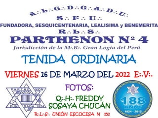 TENIDA ORDINARIA
VIERNES 16 DE MARZO DEL 2012 E:.V:.
                  FOTOS:
             Q:.H:. FREDDY
           SOSAYA CHUCÁN
      R:.L:.S:. UNIÓN ESCOCESA N   152
 