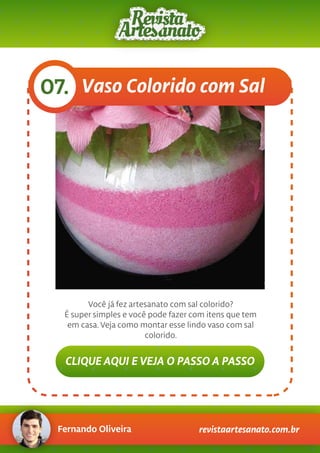 Fernando Oliveira revistaartesanato.com.br
Vaso Colorido com Sal07.
Você já fez artesanato com sal colorido?
É super simples e você pode fazer com itens que tem
em casa.Veja como montar esse lindo vaso com sal
colorido.
CLIQUE AQUI E VEJA O PASSO A PASSO
 