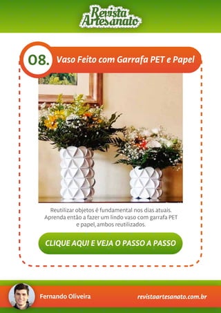 Fernando Oliveira revistaartesanato.com.br
Vaso Feito com Garrafa PET e Papel08.
Reutilizar objetos é fundamental nos dias atuais.
Aprenda então a fazer um lindo vaso com garrafa PET
e papel, ambos reutilizados.
CLIQUE AQUI E VEJA O PASSO A PASSO
 