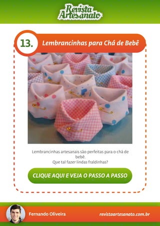 Fernando Oliveira revistaartesanato.com.br
Lembrancinhas para Chá de Bebê13.
Lembrancinhas artesanais são perfeitas para o chá de
bebê.
Que tal fazer lindas fraldinhas?
CLIQUE AQUI E VEJA O PASSO A PASSO
 