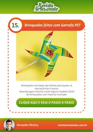 Fernando Oliveira revistaartesanato.com.br
Brinquedos feitos com Garrafa PET15.
Brinquedos reciclados são ótimos para ajudar na
educação das crianças.
Aprenda agora mesmo a fazer alguns modelos fáceis
de brinquedos com material reciclado.
CLIQUE AQUI E VEJA O PASSO A PASSO
 