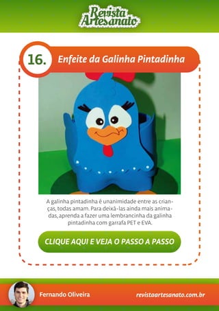 Fernando Oliveira revistaartesanato.com.br
Enfeite da Galinha Pintadinha16.
A galinha pintadinha é unanimidade entre as crian-
ças, todas amam. Para deixá-las ainda mais anima-
das, aprenda a fazer uma lembrancinha da galinha
pintadinha com garrafa PET e EVA.
CLIQUE AQUI E VEJA O PASSO A PASSO
 
