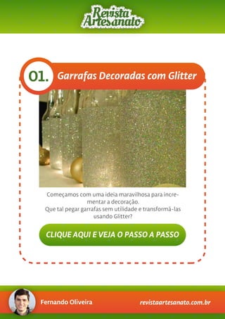 Fernando Oliveira revistaartesanato.com.br
Garrafas Decoradas com Glitter01.
Começamos com uma ideia maravilhosa para incre-
mentar a decoração.
Que tal pegar garrafas sem utilidade e transformá-las
usando Glitter?
CLIQUE AQUI E VEJA O PASSO A PASSO
 