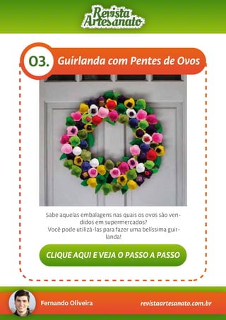 Fernando Oliveira revistaartesanato.com.br
Guirlanda com Pentes de Ovos03.
Sabe aquelas embalagens nas quais os ovos são ven-
didos em supermercados?
Você pode utilizá-las para fazer uma belíssima guir-
landa!
CLIQUE AQUI E VEJA O PASSO A PASSO
 