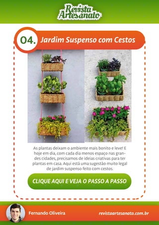 Fernando Oliveira revistaartesanato.com.br
Jardim Suspenso com Cestos04.
As plantas deixam o ambiente mais bonito e leve! E
hoje em dia, com cada dia menos espaço nas gran-
des cidades, precisamos de ideias criativas para ter
plantas em casa.Aqui está uma sugestão muito legal
de jardim suspenso feito com cestos.
CLIQUE AQUI E VEJA O PASSO A PASSO
 