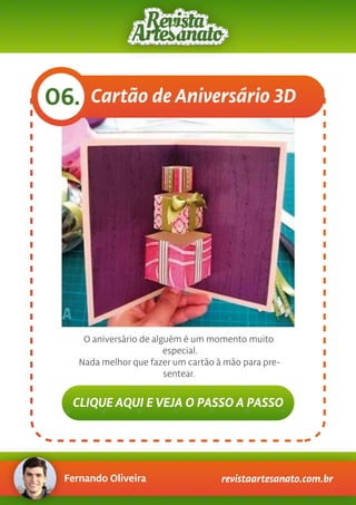 Fernando Oliveira revistaartesanato.com.br
Cartão de Aniversário 3D06.
O aniversário de alguém é um momento muito
especial.
Nada melhor que fazer um cartão à mão para pre-
sentear.
CLIQUE AQUI E VEJA O PASSO A PASSO
 