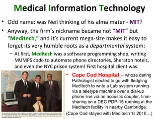 Medical Information Technology
• Odd name: was Neil thinking of his alma mater - MIT?
• Anyway, the firm’s nickname became not “MIT” but
“Meditech,” and it’s current mega-size makes it easy to
forget its very humble roots as a departmental system:
– At first, Meditech was a software programming shop, writing
MUMPS code to automate phone directories, Sheraton hotels,
and even the NYC prison system! First hospital client was:
• Cape Cod Hospital – whose daring
Pathologist elected to go with fledgling
Meditech to write a Lab system running
via a teletype machine over a dial-up
phone line via an acoustic coupler, time-
sharing on a DEC PDP-15 running at the
Meditech facility in nearby Cambridge.
(Cape Cod stayed with Meditech ‘til 2010…)
 