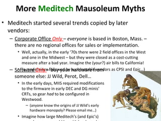 More Meditech Mausoleum Myths
• Meditech started several trends copied by later
vendors:
– Corporate Office Only – everyone is based in Boston, Mass. –
there are no regional offices for sales or implementation.
• Well, actually, in the early ‘70s there were 2 field offices in the West
and one in the Midwest – but they were closed as a cost-cutting
measure after a bad year. Imagine the (your?) air bills to California!
• (a model since followed by such notable vendors as CPSI and Epic…)– Software Only – buy your hardware from
someone else: JJ Wild, Perot, Dell…
• In the early days, MIIS required modifications
to the firmware in early DEC and DG minis’
CRTs, so gear had to be configured in
Westwood.
– (anyone know the origins of JJ Wild’s early
hardware monopoly? Please email me…)
• Imagine how large Meditech’s (and Epic’s)
 