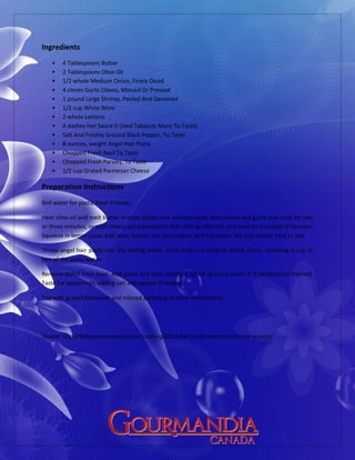 Ingredients
 4 Tablespoons Butter
 2 Tablespoons Olive Oil
 1/2 whole Medium Onion, Finely Diced
 4 cloves Garlic Cloves, Minced Or Pressed
 1 pound Large Shrimp, Peeled And Deveined
 1/2 cup White Wine
 2 whole Lemons
 4 dashes Hot Sauce (I Used Tabasco; More To Taste)
 Salt And Freshly Ground Black Pepper, To Taste
 8 ounces, weight Angel Hair Pasta
 Chopped Fresh Basil To Taste
 Chopped Fresh Parsley, To Taste
 1/2 cup Grated Parmesan Cheese
Preparation Instructions
Boil water for pasta; have it ready.
Heat olive oil and melt butter in large skillet over medium heat. Add onions and garlic and cook for two
or three minutes, or until onions are translucent. Add shrimp, then stir and cook for a couple of minutes.
Squeeze in lemon juice. Add wine, butter, salt and pepper, and hot sauce. Stir and reduce heat to low.
Throw angel hair pasta into the boiling water. Cook until just done/al dente. Drain, reserving a cup or
two of the pasta water.
Remove skillet from heat. Add pasta and toss, adding a splash of pasta water if it needs to be thinned.
Taste for seasonings, adding salt and pepper if needed.
Top with grated Parmesan and minced parsley and serve immediately.
Source: http://thepioneerwoman.com/cooking/2011/04/16-minute-meal-shrimp-scampi/
 