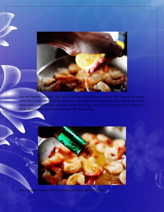 Use the freakiest, wackiest, most bizarre looking pink alien claw you have ever imagined to squeeze
some lemon juice into the shrimp. Close your eyes briefly and imagine what life would be like if your
hands were in high demand for photo shoots. Then slap yourself, but not because you loathe your
hands. Because you need to open your eyes and keep cooking.
Add a couple of dashes of hot sauce to the pan. It just adds a little kick.
 