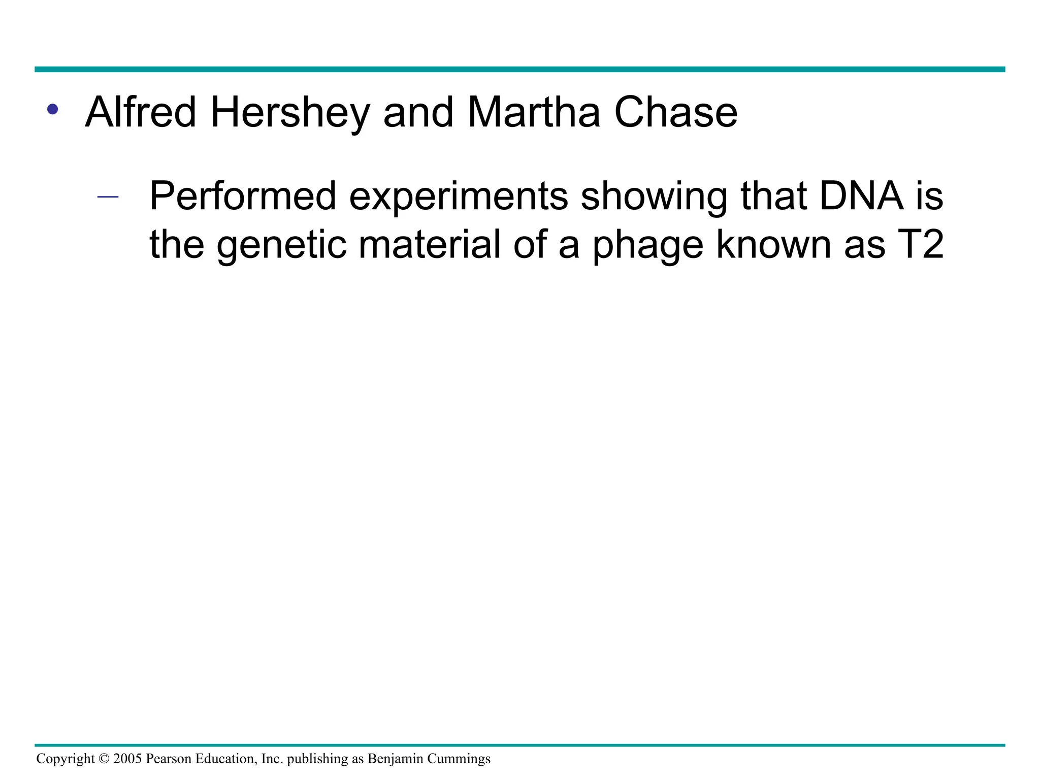 Copyright © 2005 Pearson Education, Inc. publishing as Benjamin Cummings
• Alfred Hershey and Martha Chase
– Performed experiments showing that DNA is
the genetic material of a phage known as T2
 