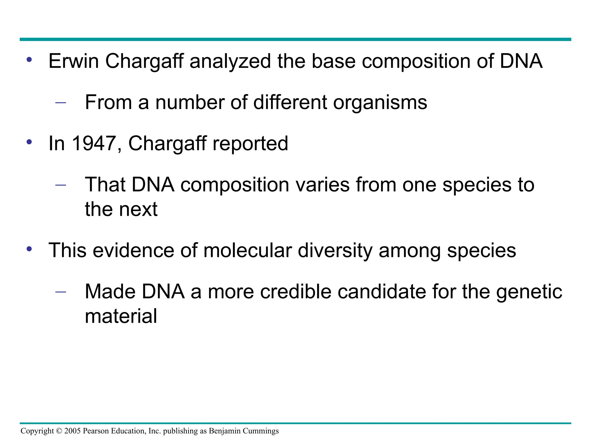 Copyright © 2005 Pearson Education, Inc. publishing as Benjamin Cummings
• Erwin Chargaff analyzed the base composition of DNA
– From a number of different organisms
• In 1947, Chargaff reported
– That DNA composition varies from one species to
the next
• This evidence of molecular diversity among species
– Made DNA a more credible candidate for the genetic
material
 