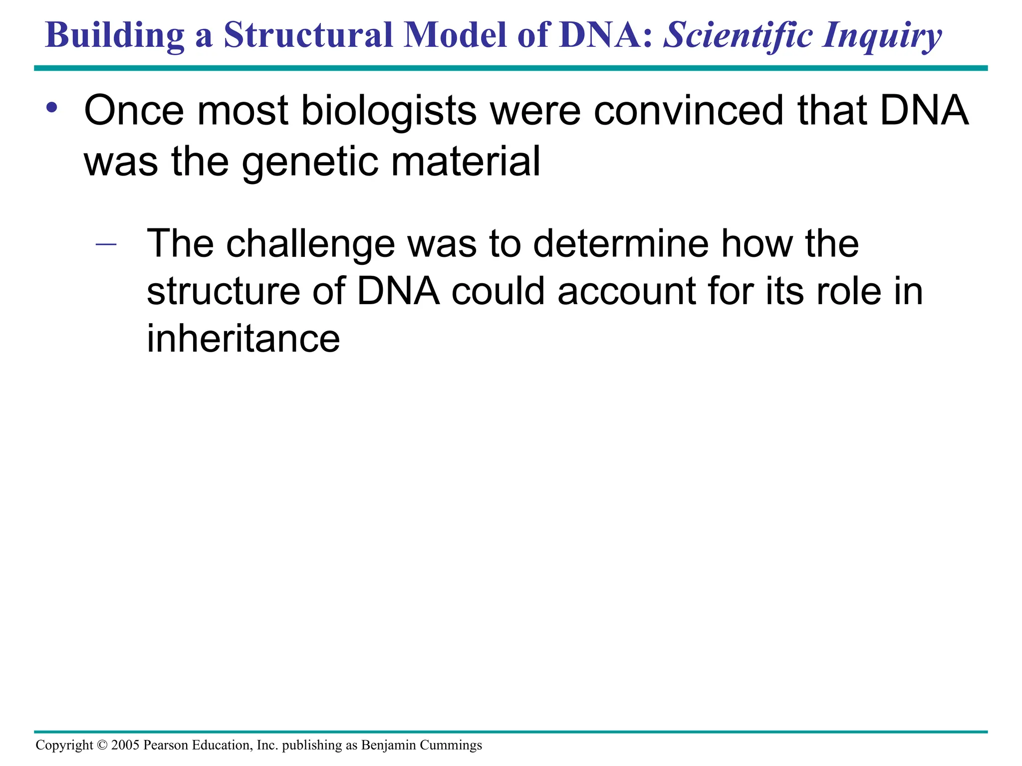 Copyright © 2005 Pearson Education, Inc. publishing as Benjamin Cummings
Building a Structural Model of DNA: Scientific Inquiry
• Once most biologists were convinced that DNA
was the genetic material
– The challenge was to determine how the
structure of DNA could account for its role in
inheritance
 