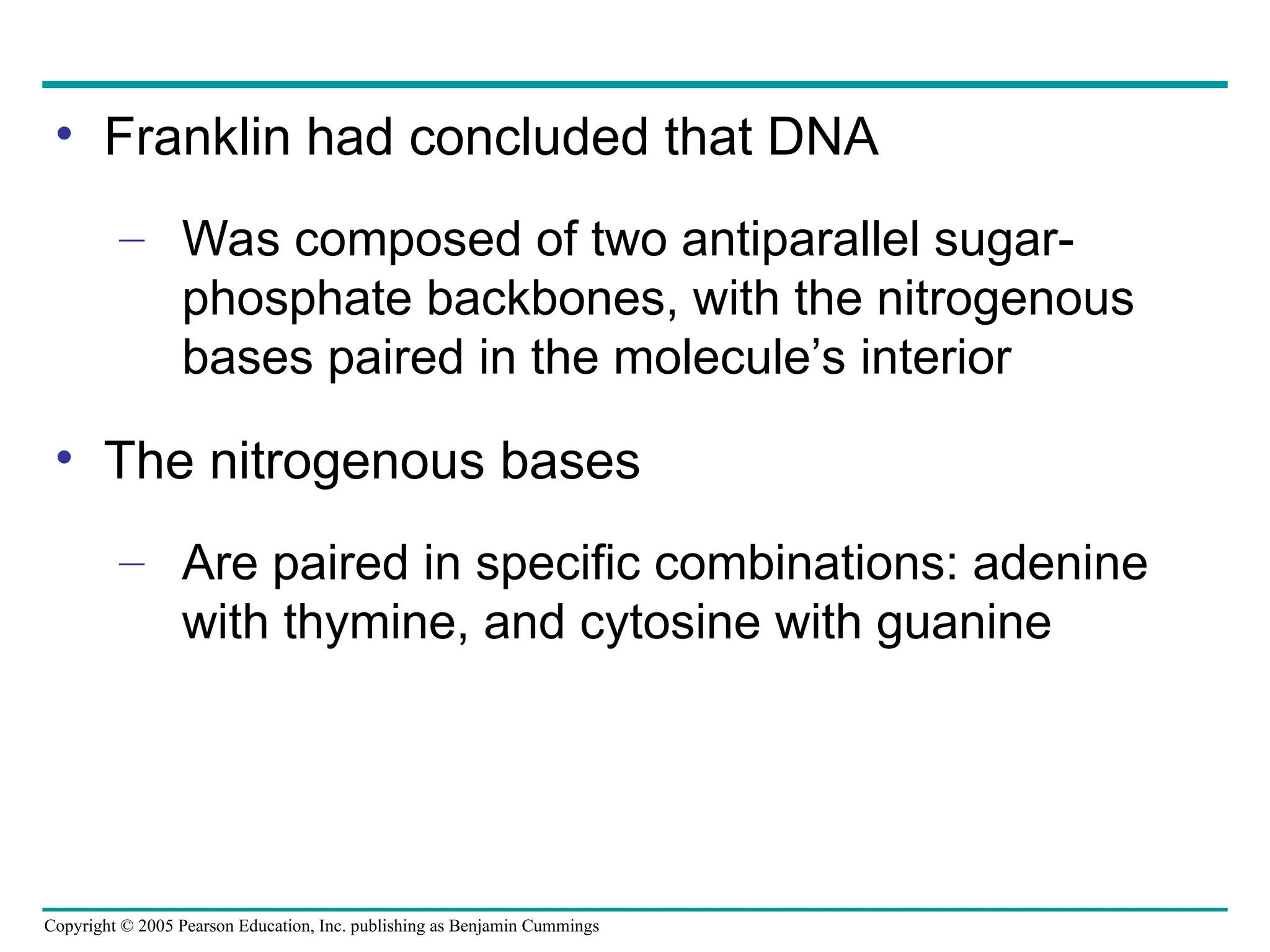 Copyright © 2005 Pearson Education, Inc. publishing as Benjamin Cummings
• Franklin had concluded that DNA
– Was composed of two antiparallel sugar-
phosphate backbones, with the nitrogenous
bases paired in the molecule’s interior
• The nitrogenous bases
– Are paired in specific combinations: adenine
with thymine, and cytosine with guanine
 