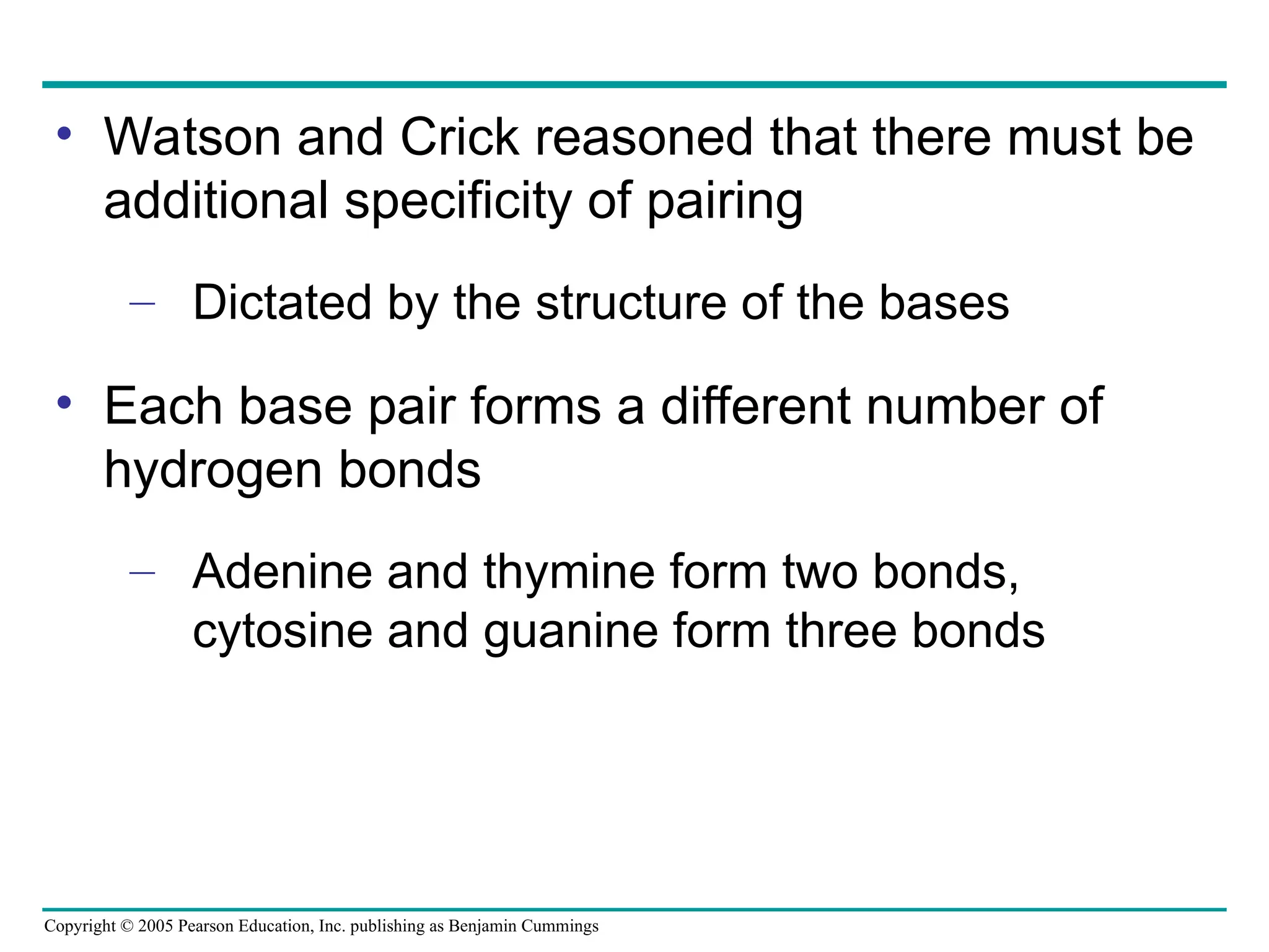 Copyright © 2005 Pearson Education, Inc. publishing as Benjamin Cummings
• Watson and Crick reasoned that there must be
additional specificity of pairing
– Dictated by the structure of the bases
• Each base pair forms a different number of
hydrogen bonds
– Adenine and thymine form two bonds,
cytosine and guanine form three bonds
 