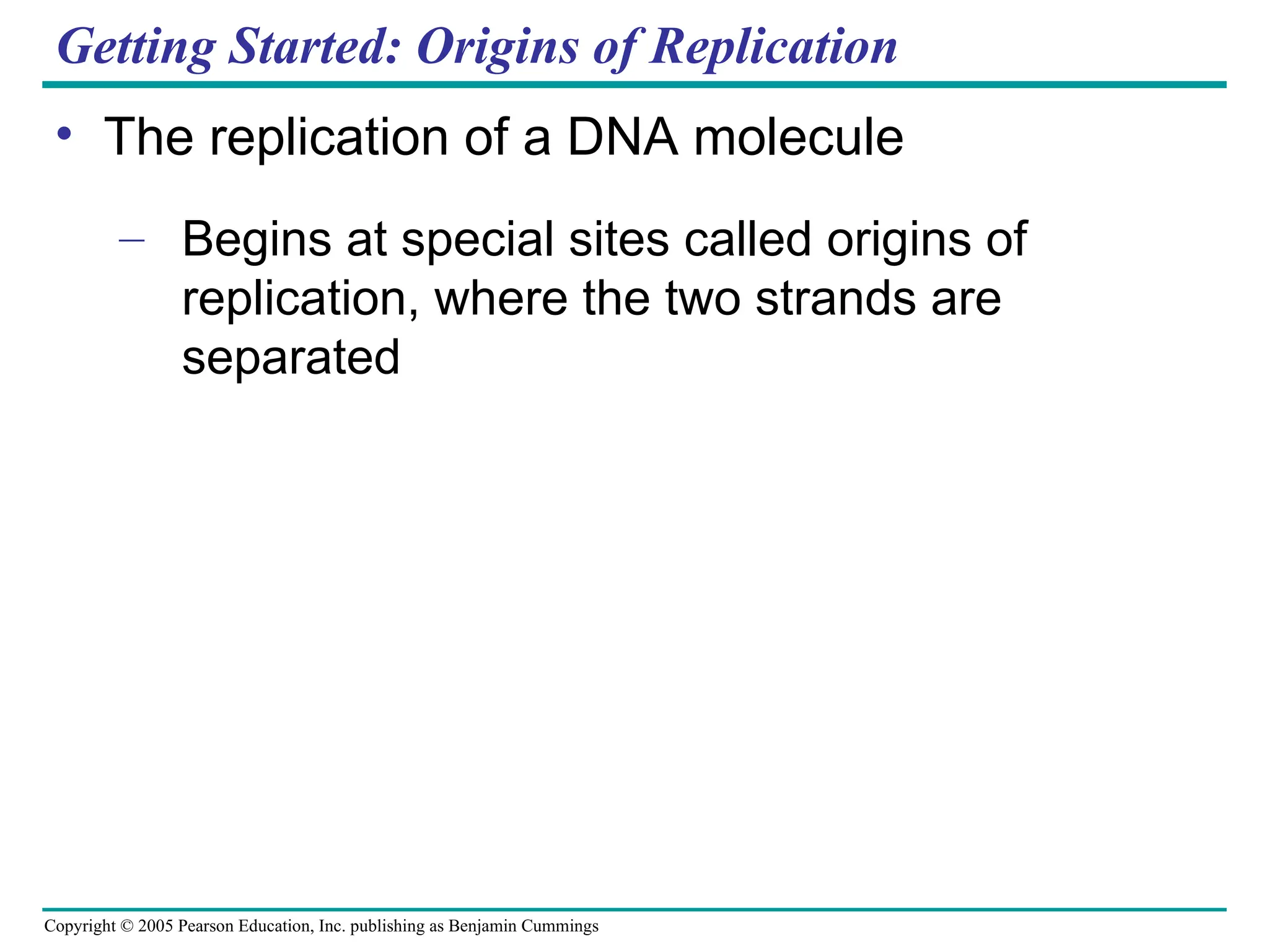 Copyright © 2005 Pearson Education, Inc. publishing as Benjamin Cummings
Getting Started: Origins of Replication
• The replication of a DNA molecule
– Begins at special sites called origins of
replication, where the two strands are
separated
 
