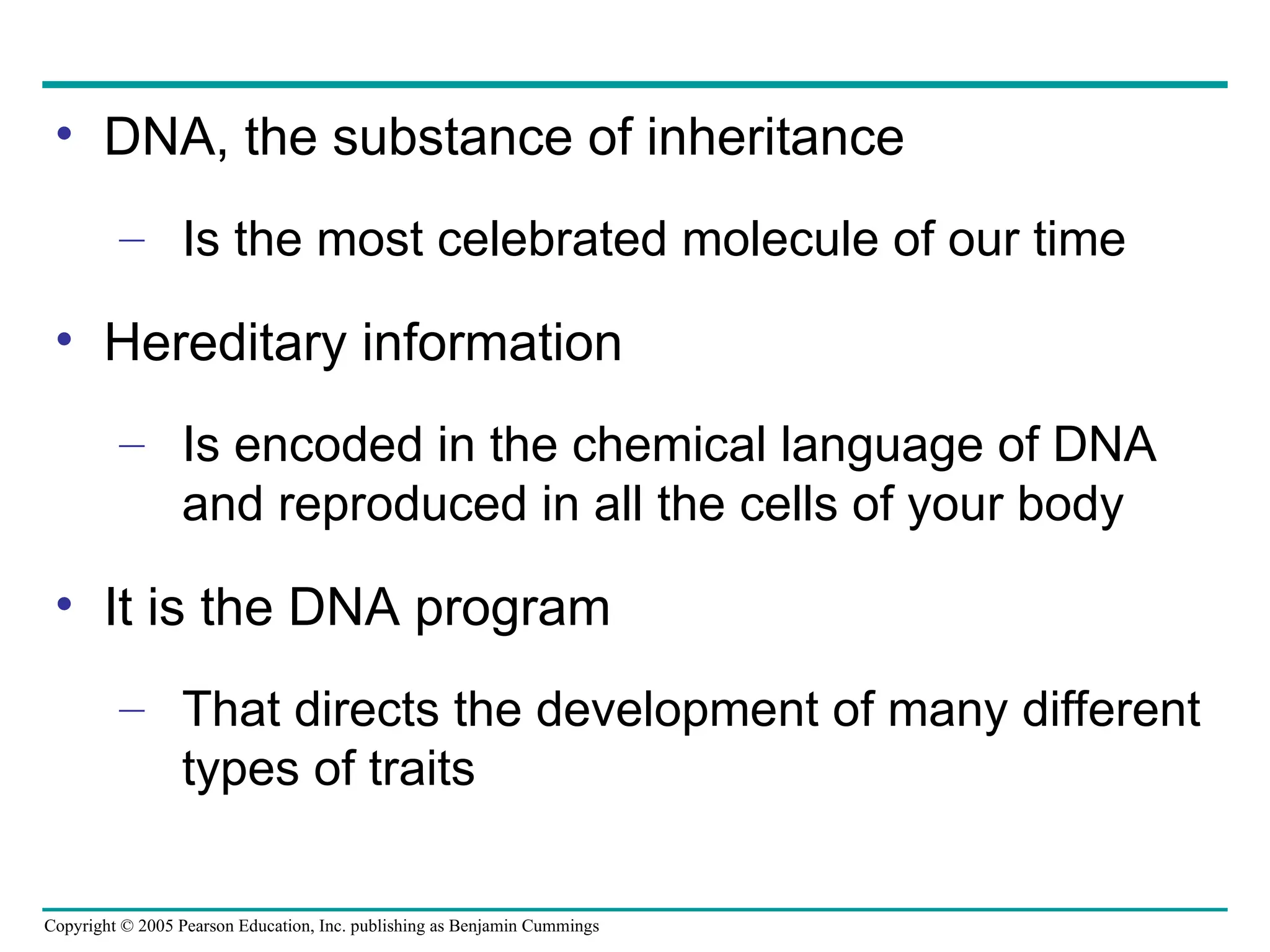 Copyright © 2005 Pearson Education, Inc. publishing as Benjamin Cummings
• DNA, the substance of inheritance
– Is the most celebrated molecule of our time
• Hereditary information
– Is encoded in the chemical language of DNA
and reproduced in all the cells of your body
• It is the DNA program
– That directs the development of many different
types of traits
 