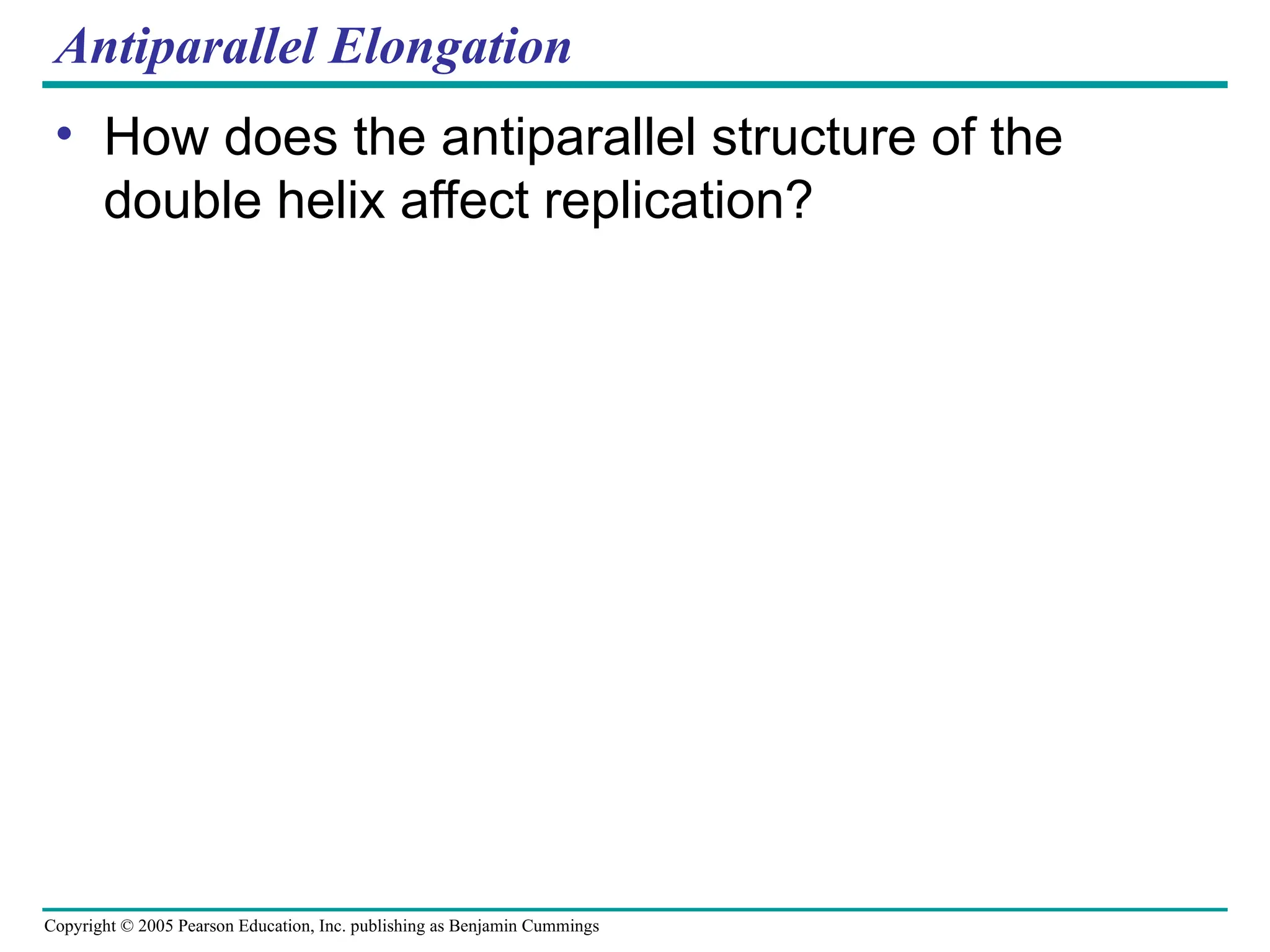 Copyright © 2005 Pearson Education, Inc. publishing as Benjamin Cummings
Antiparallel Elongation
• How does the antiparallel structure of the
double helix affect replication?
 