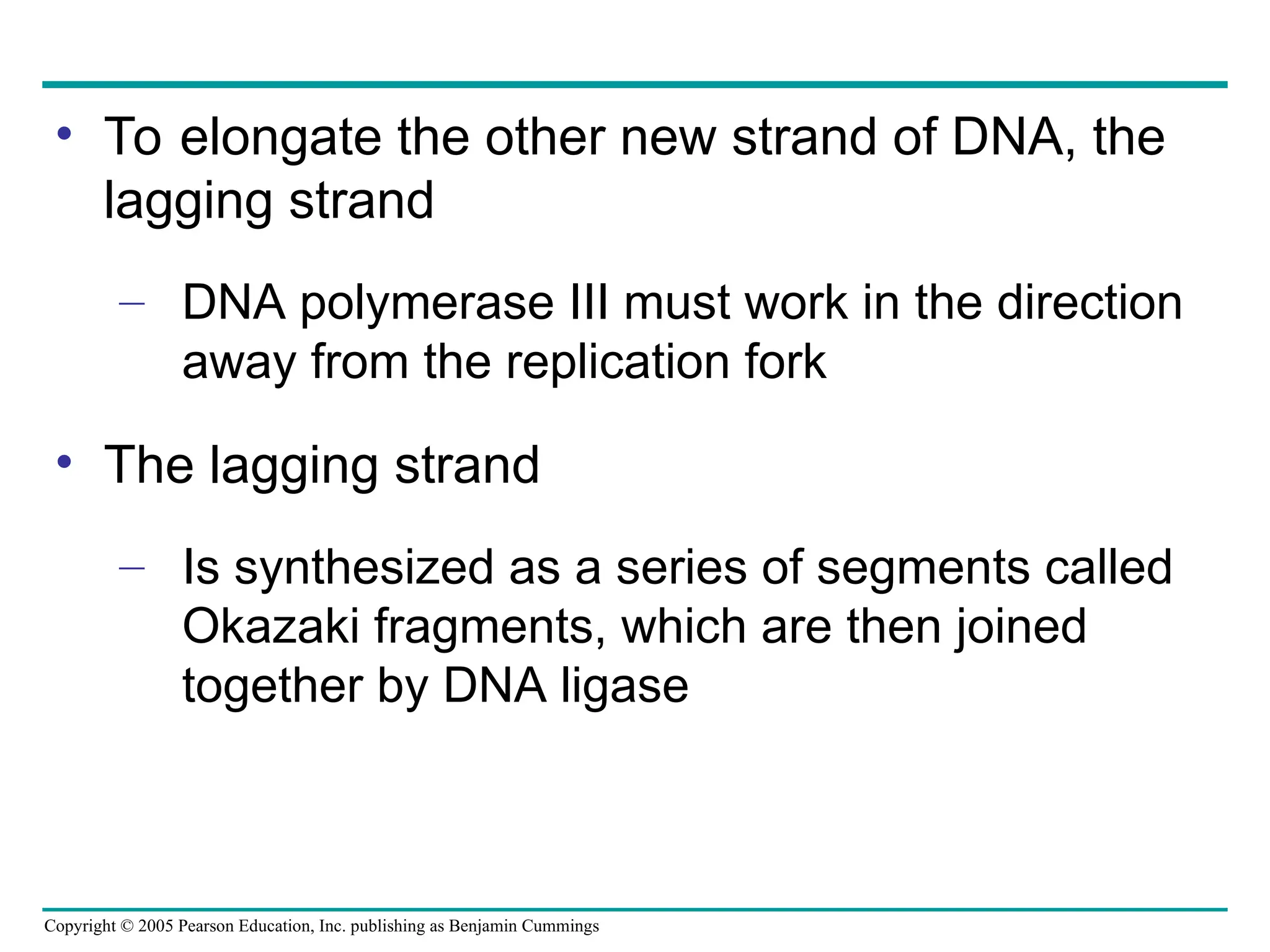 Copyright © 2005 Pearson Education, Inc. publishing as Benjamin Cummings
• To elongate the other new strand of DNA, the
lagging strand
– DNA polymerase III must work in the direction
away from the replication fork
• The lagging strand
– Is synthesized as a series of segments called
Okazaki fragments, which are then joined
together by DNA ligase
 