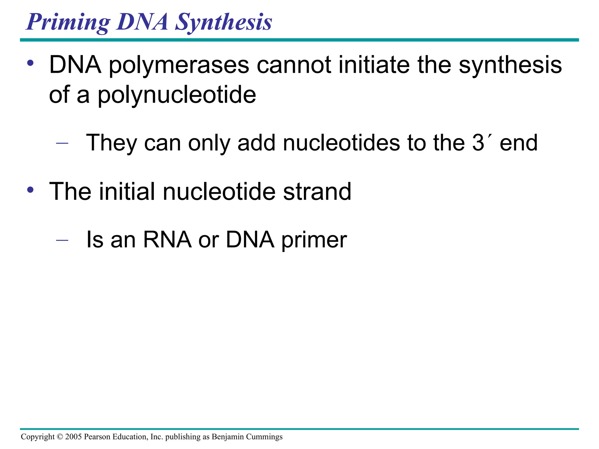 Copyright © 2005 Pearson Education, Inc. publishing as Benjamin Cummings
Priming DNA Synthesis
• DNA polymerases cannot initiate the synthesis
of a polynucleotide
– They can only add nucleotides to the 3 end
• The initial nucleotide strand
– Is an RNA or DNA primer
 