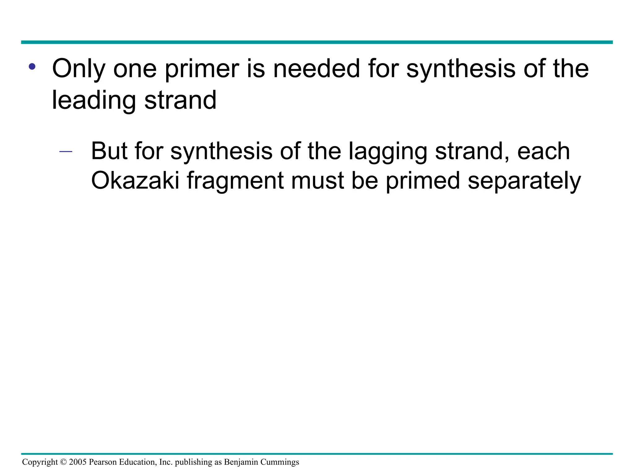 Copyright © 2005 Pearson Education, Inc. publishing as Benjamin Cummings
• Only one primer is needed for synthesis of the
leading strand
– But for synthesis of the lagging strand, each
Okazaki fragment must be primed separately
 
