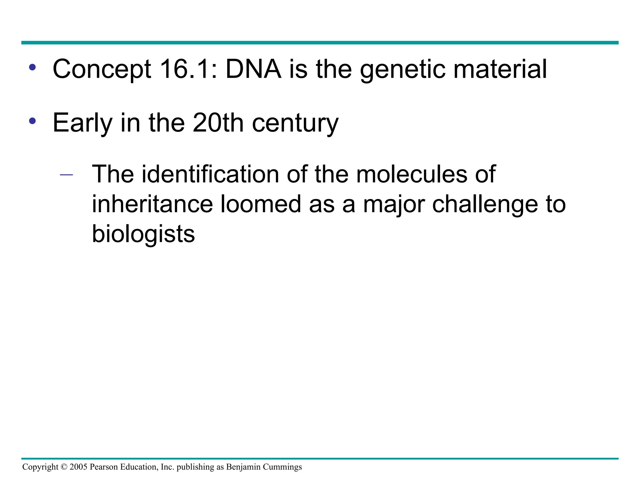 Copyright © 2005 Pearson Education, Inc. publishing as Benjamin Cummings
• Concept 16.1: DNA is the genetic material
• Early in the 20th century
– The identification of the molecules of
inheritance loomed as a major challenge to
biologists
 