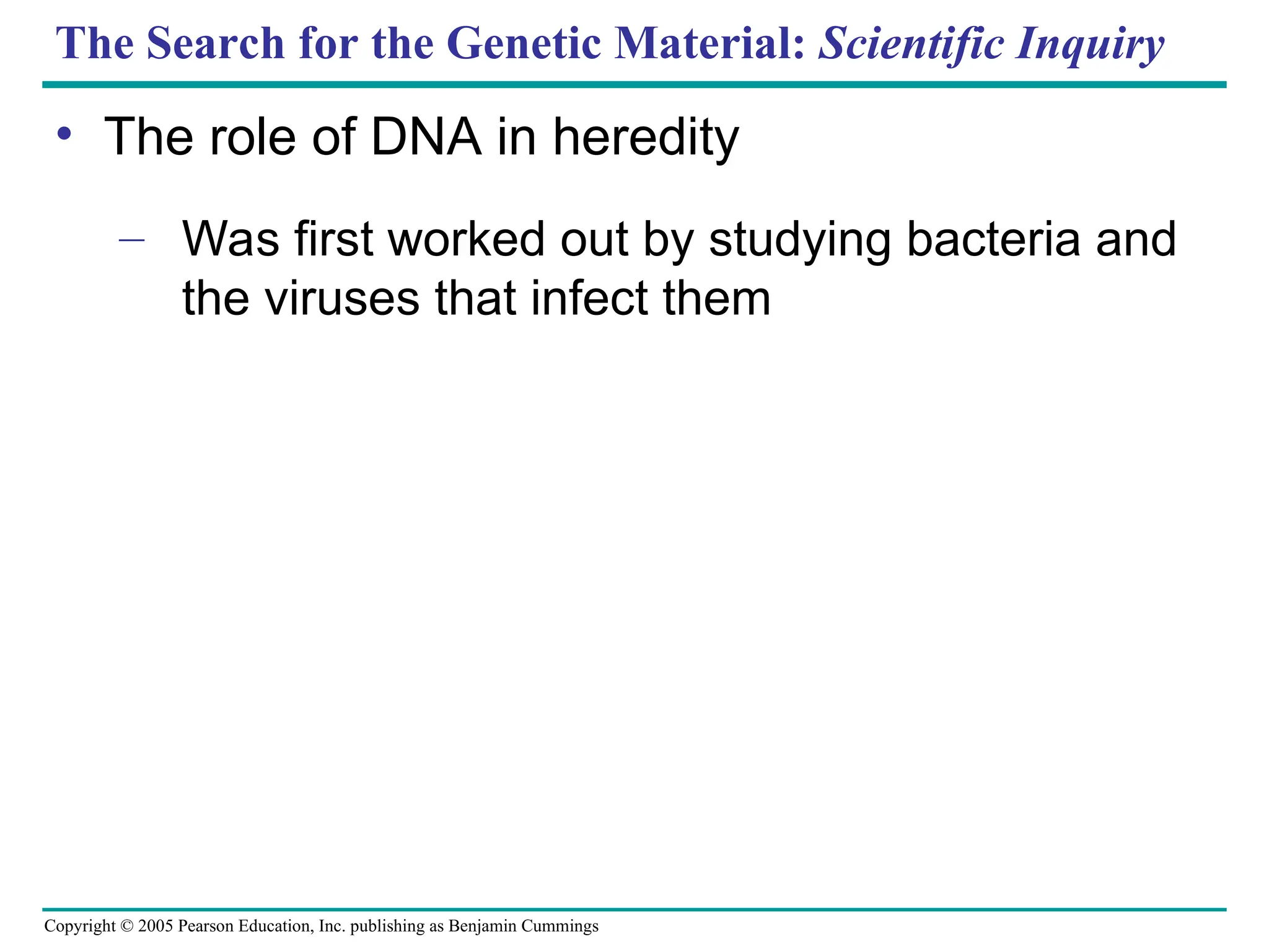 Copyright © 2005 Pearson Education, Inc. publishing as Benjamin Cummings
The Search for the Genetic Material: Scientific Inquiry
• The role of DNA in heredity
– Was first worked out by studying bacteria and
the viruses that infect them
 