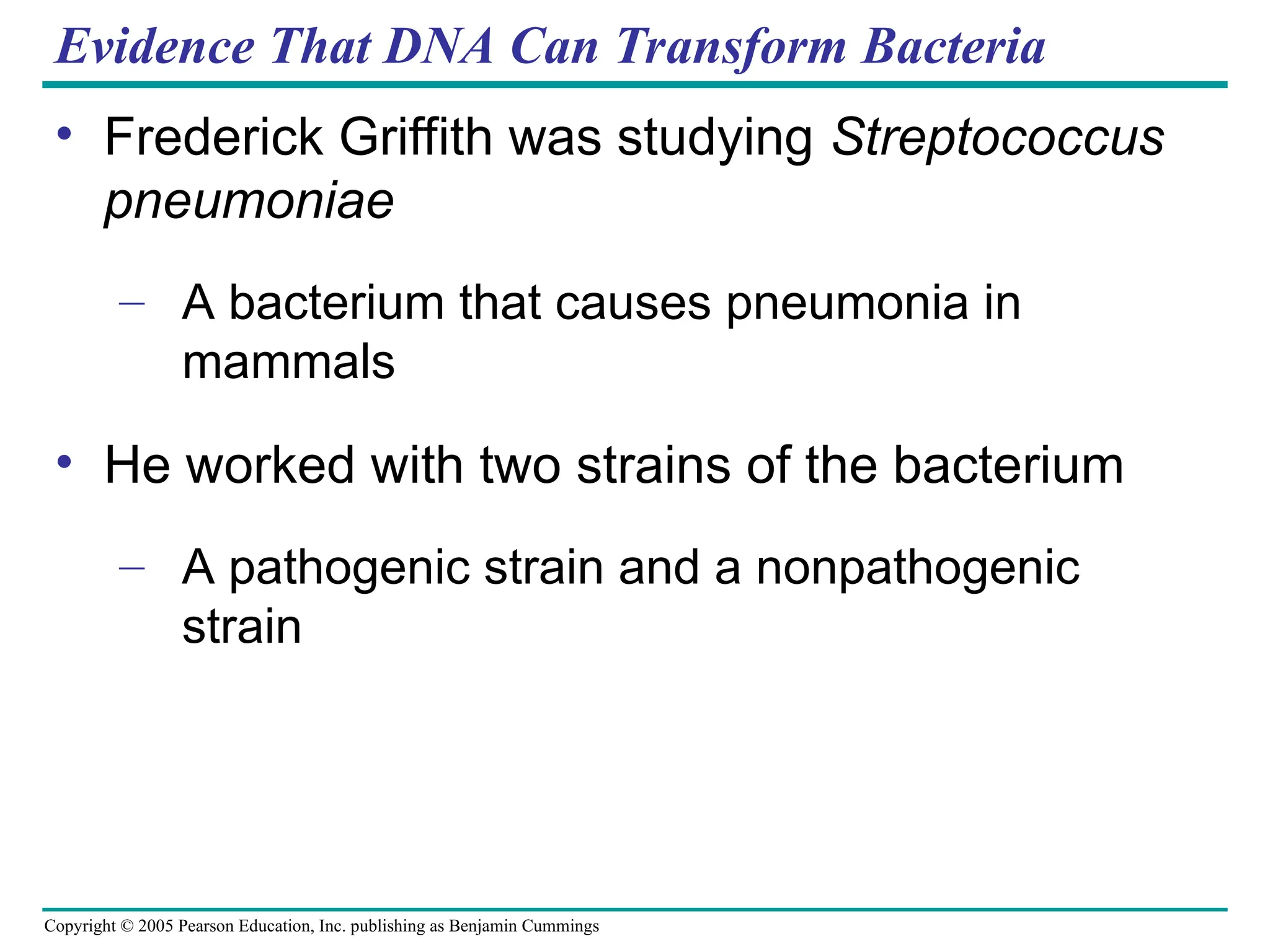 Copyright © 2005 Pearson Education, Inc. publishing as Benjamin Cummings
Evidence That DNA Can Transform Bacteria
• Frederick Griffith was studying Streptococcus
pneumoniae
– A bacterium that causes pneumonia in
mammals
• He worked with two strains of the bacterium
– A pathogenic strain and a nonpathogenic
strain
 
