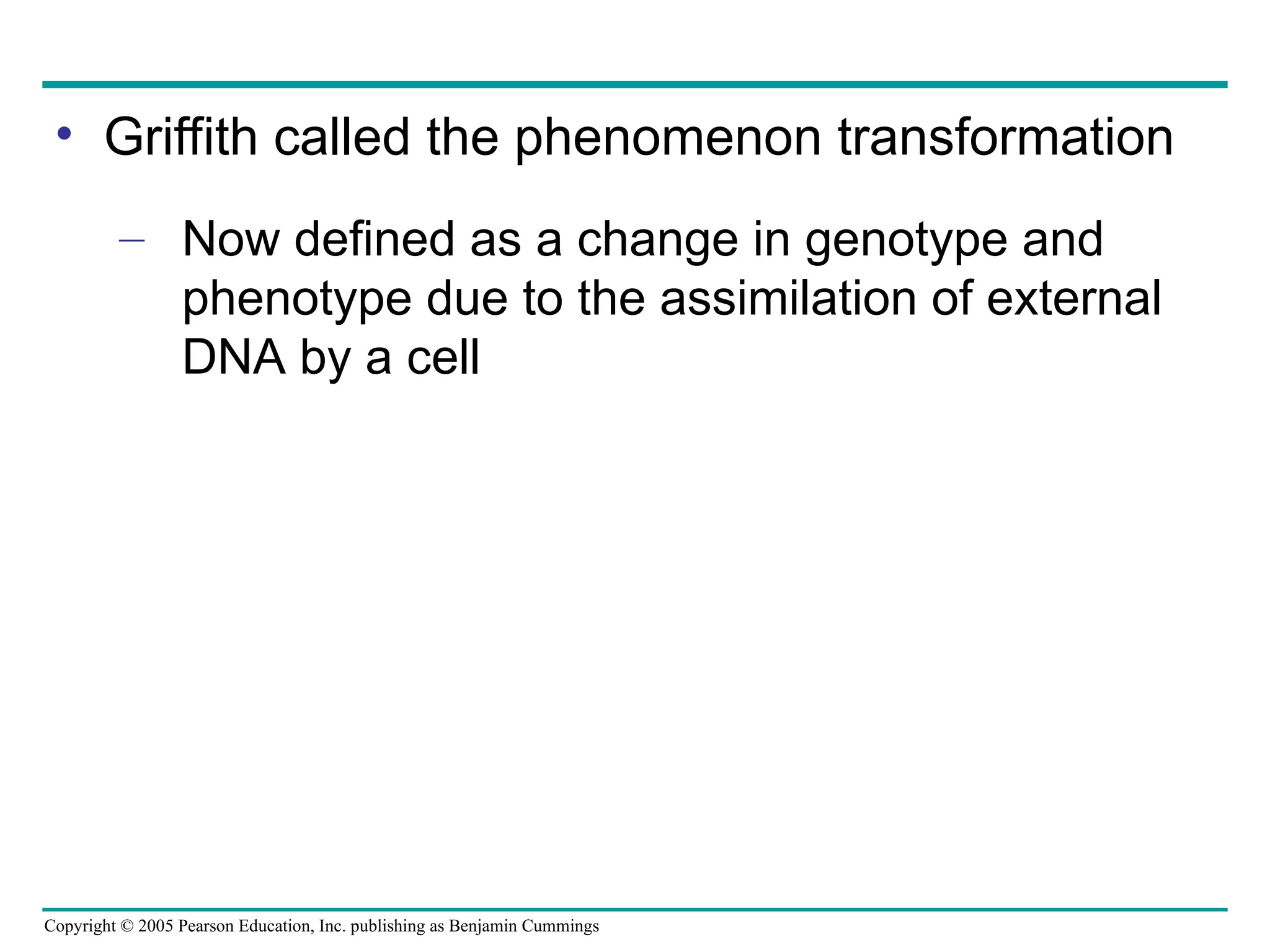 Copyright © 2005 Pearson Education, Inc. publishing as Benjamin Cummings
• Griffith called the phenomenon transformation
– Now defined as a change in genotype and
phenotype due to the assimilation of external
DNA by a cell
 