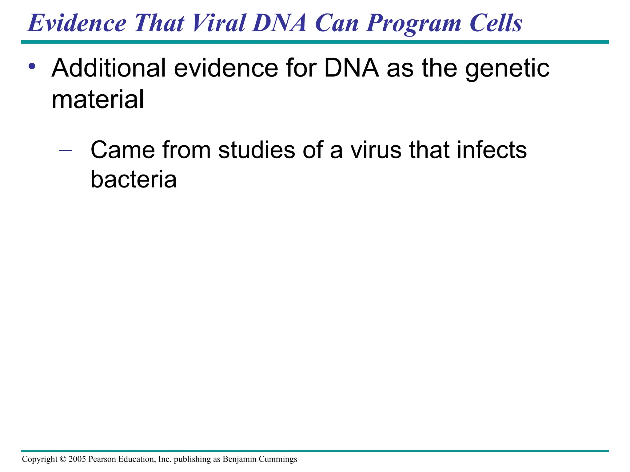 Copyright © 2005 Pearson Education, Inc. publishing as Benjamin Cummings
Evidence That Viral DNA Can Program Cells
• Additional evidence for DNA as the genetic
material
– Came from studies of a virus that infects
bacteria
 