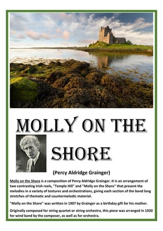 (Percy Aldridge Grainger)
Molly on the Shore is a composition of Percy Aldridge Grainger. It is an arrangement of
two contrasting Irish reels, "Temple Hill" and "Molly on the Shore" that present the
melodies in a variety of textures and orchestrations, giving each section of the band long
stretches of thematic and countermelodic material.
"Molly on the Shore" was written in 1907 by Grainger as a birthday gift for his mother.
Originally composed for string quartet or string orchestra, this piece was arranged in 1920
for wind band by the composer, as well as for orchestra.
Molly on the
Shore
 