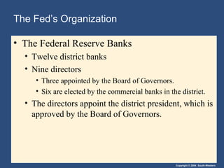 The Fed’s Organization
• The Federal Reserve Banks
• Twelve district banks
• Nine directors
• Three appointed by the Board of Governors.
• Six are elected by the commercial banks in the district.

• The directors appoint the district president, which is
approved by the Board of Governors.

Copyright © 2004 South-Western

 