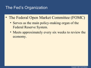 The Fed’s Organization
• The Federal Open Market Committee (FOMC)
• Serves as the main policy-making organ of the
Federal Reserve System.
• Meets approximately every six weeks to review the
economy.

Copyright © 2004 South-Western

 
