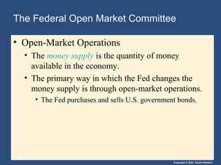 The Federal Open Market Committee
• Open-Market Operations
• The money supply is the quantity of money
available in the economy.
• The primary way in which the Fed changes the
money supply is through open-market operations.
• The Fed purchases and sells U.S. government bonds.

Copyright © 2004 South-Western

 