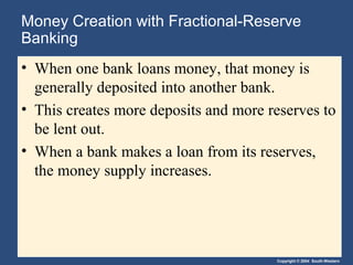 Money Creation with Fractional-Reserve
Banking
• When one bank loans money, that money is
generally deposited into another bank.
• This creates more deposits and more reserves to
be lent out.
• When a bank makes a loan from its reserves,
the money supply increases.

Copyright © 2004 South-Western

 