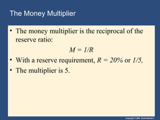 The Money Multiplier
• The money multiplier is the reciprocal of the
reserve ratio:
M = 1/R
• With a reserve requirement, R = 20% or 1/5,
• The multiplier is 5.

Copyright © 2004 South-Western

 