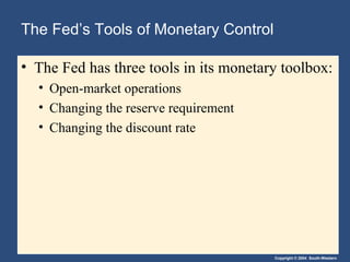The Fed’s Tools of Monetary Control
• The Fed has three tools in its monetary toolbox:
• Open-market operations
• Changing the reserve requirement
• Changing the discount rate

Copyright © 2004 South-Western

 